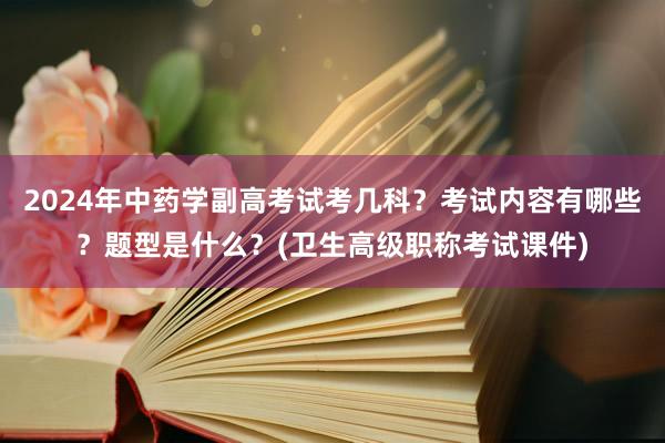 2024年中药学副高考试考几科？考试内容有哪些？题型是什么？(卫生高级职称考试课件)