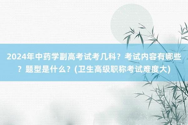 2024年中药学副高考试考几科？考试内容有哪些？题型是什么？(卫生高级职称考试难度大)