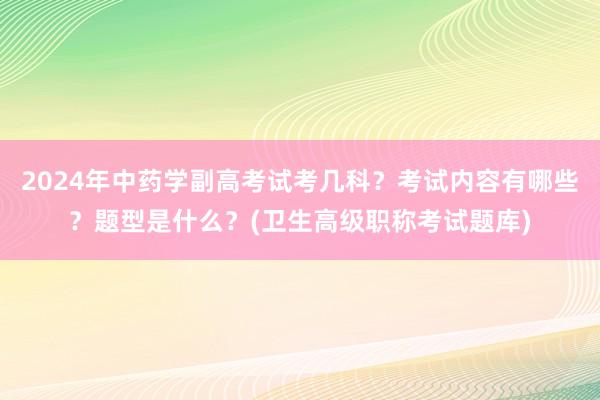 2024年中药学副高考试考几科？考试内容有哪些？题型是什么？(卫生高级职称考试题库)