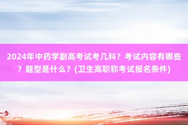 2024年中药学副高考试考几科？考试内容有哪些？题型是什么？(卫生高职称考试报名条件)