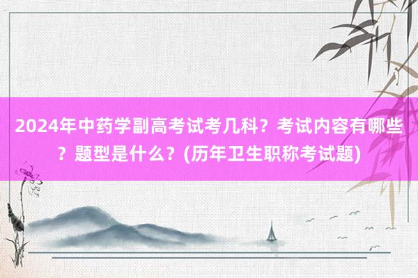 2024年中药学副高考试考几科？考试内容有哪些？题型是什么？(历年卫生职称考试题)