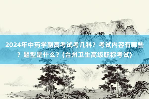 2024年中药学副高考试考几科？考试内容有哪些？题型是什么？(台州卫生高级职称考试)