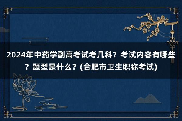2024年中药学副高考试考几科？考试内容有哪些？题型是什么？(合肥市卫生职称考试)