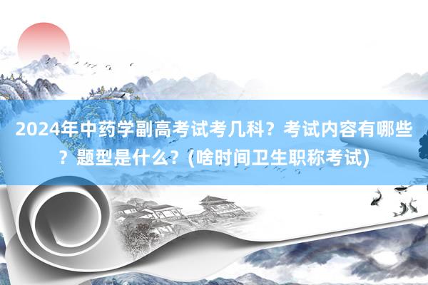 2024年中药学副高考试考几科？考试内容有哪些？题型是什么？(啥时间卫生职称考试)