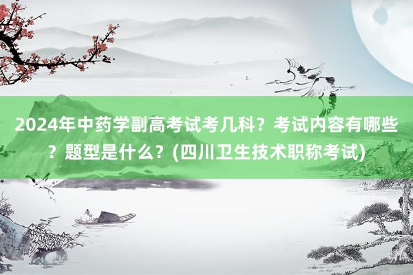 2024年中药学副高考试考几科？考试内容有哪些？题型是什么？(四川卫生技术职称考试)