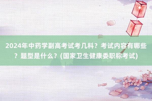 2024年中药学副高考试考几科？考试内容有哪些？题型是什么？(国家卫生健康委职称考试)