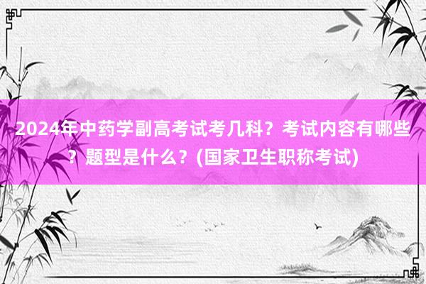 2024年中药学副高考试考几科？考试内容有哪些？题型是什么？(国家卫生职称考试)