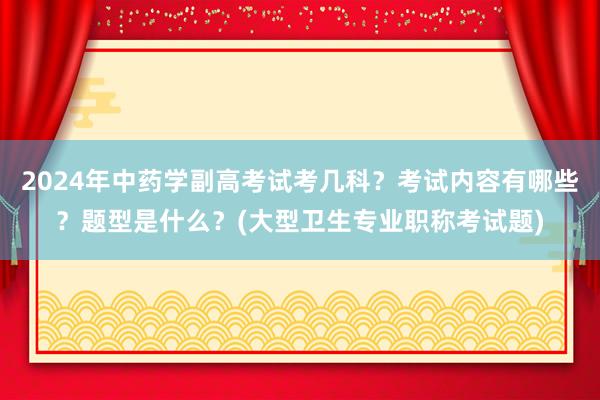 2024年中药学副高考试考几科？考试内容有哪些？题型是什么？(大型卫生专业职称考试题)