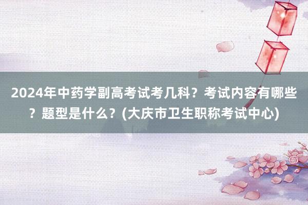 2024年中药学副高考试考几科？考试内容有哪些？题型是什么？(大庆市卫生职称考试中心)