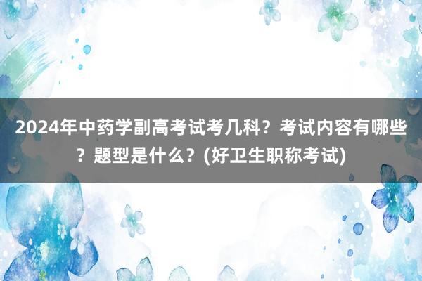 2024年中药学副高考试考几科？考试内容有哪些？题型是什么？(好卫生职称考试)