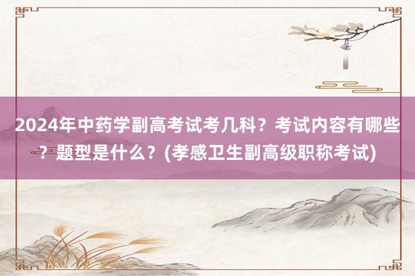 2024年中药学副高考试考几科？考试内容有哪些？题型是什么？(孝感卫生副高级职称考试)
