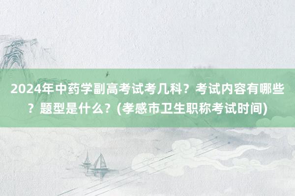 2024年中药学副高考试考几科？考试内容有哪些？题型是什么？(孝感市卫生职称考试时间)