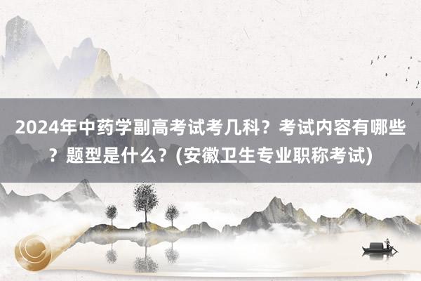 2024年中药学副高考试考几科？考试内容有哪些？题型是什么？(安徽卫生专业职称考试)