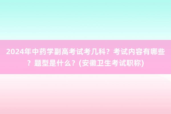2024年中药学副高考试考几科？考试内容有哪些？题型是什么？(安徽卫生考试职称)