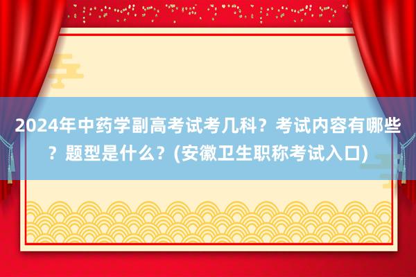 2024年中药学副高考试考几科？考试内容有哪些？题型是什么？(安徽卫生职称考试入口)
