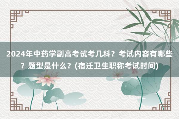 2024年中药学副高考试考几科？考试内容有哪些？题型是什么？(宿迁卫生职称考试时间)