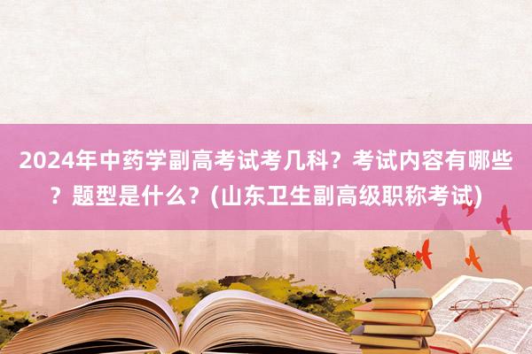 2024年中药学副高考试考几科？考试内容有哪些？题型是什么？(山东卫生副高级职称考试)