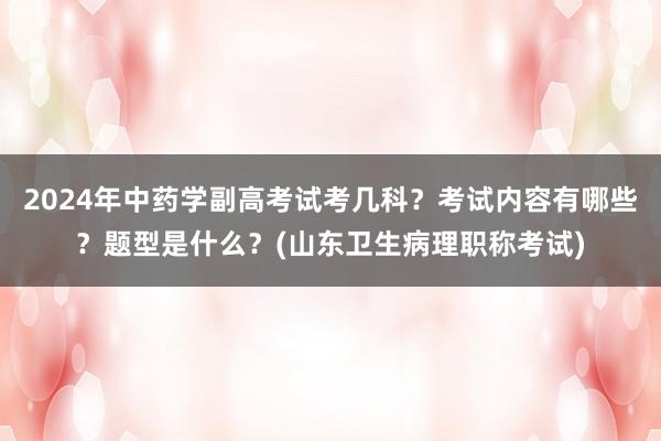 2024年中药学副高考试考几科？考试内容有哪些？题型是什么？(山东卫生病理职称考试)