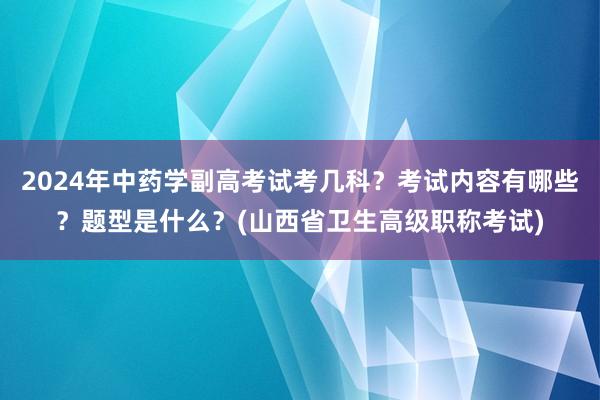 2024年中药学副高考试考几科？考试内容有哪些？题型是什么？(山西省卫生高级职称考试)