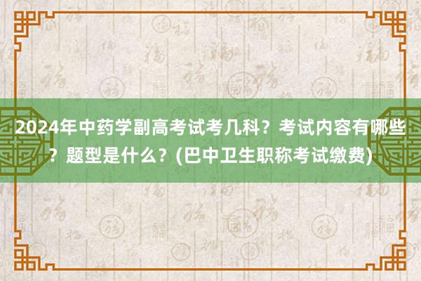 2024年中药学副高考试考几科？考试内容有哪些？题型是什么？(巴中卫生职称考试缴费)
