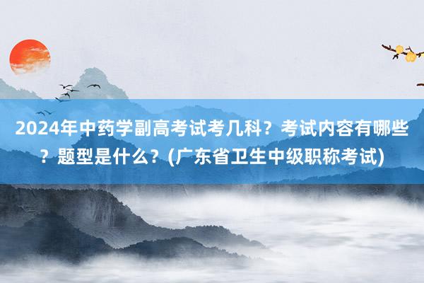 2024年中药学副高考试考几科？考试内容有哪些？题型是什么？(广东省卫生中级职称考试)