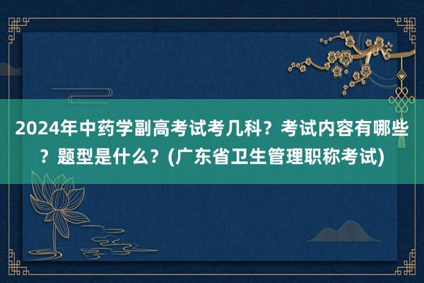 2024年中药学副高考试考几科？考试内容有哪些？题型是什么？(广东省卫生管理职称考试)