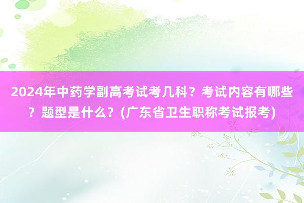 2024年中药学副高考试考几科？考试内容有哪些？题型是什么？(广东省卫生职称考试报考)