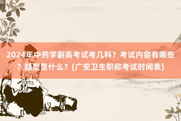 2024年中药学副高考试考几科？考试内容有哪些？题型是什么？(广安卫生职称考试时间表)