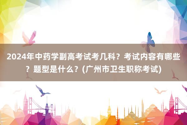 2024年中药学副高考试考几科？考试内容有哪些？题型是什么？(广州市卫生职称考试)