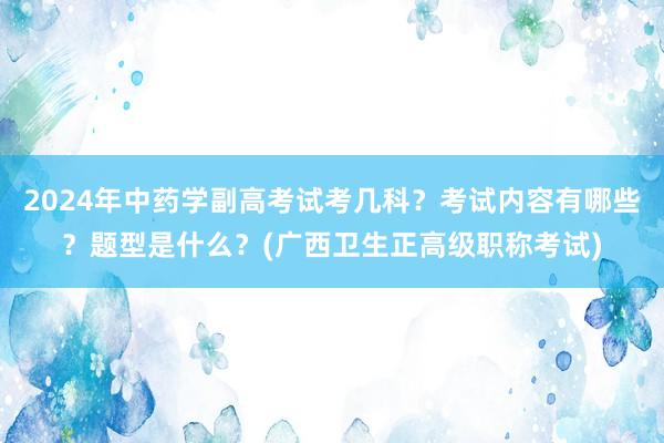 2024年中药学副高考试考几科？考试内容有哪些？题型是什么？(广西卫生正高级职称考试)