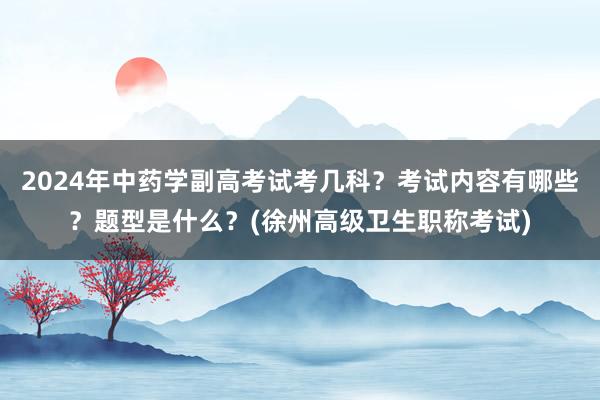 2024年中药学副高考试考几科？考试内容有哪些？题型是什么？(徐州高级卫生职称考试)