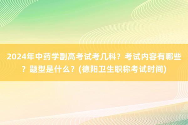 2024年中药学副高考试考几科？考试内容有哪些？题型是什么？(德阳卫生职称考试时间)