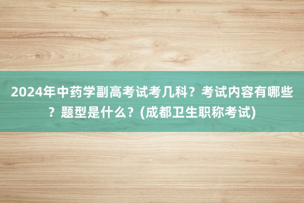 2024年中药学副高考试考几科？考试内容有哪些？题型是什么？(成都卫生职称考试)
