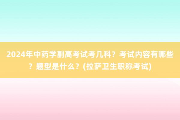 2024年中药学副高考试考几科？考试内容有哪些？题型是什么？(拉萨卫生职称考试)