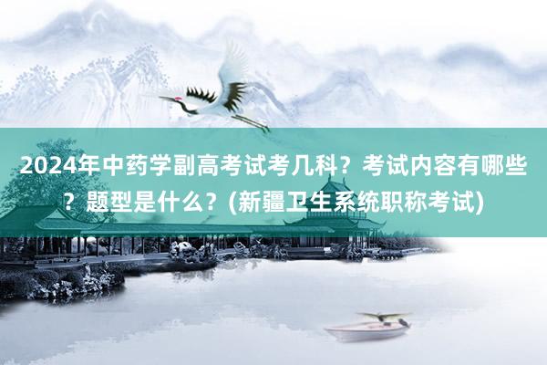 2024年中药学副高考试考几科？考试内容有哪些？题型是什么？(新疆卫生系统职称考试)