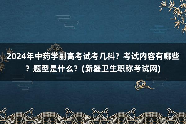 2024年中药学副高考试考几科？考试内容有哪些？题型是什么？(新疆卫生职称考试网)