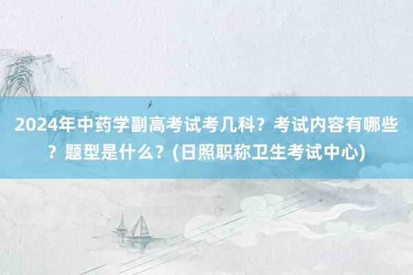 2024年中药学副高考试考几科？考试内容有哪些？题型是什么？(日照职称卫生考试中心)
