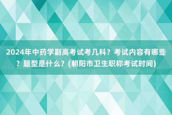 2024年中药学副高考试考几科？考试内容有哪些？题型是什么？(朝阳市卫生职称考试时间)