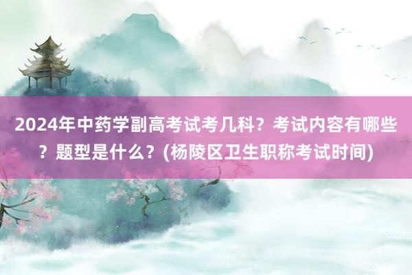 2024年中药学副高考试考几科？考试内容有哪些？题型是什么？(杨陵区卫生职称考试时间)