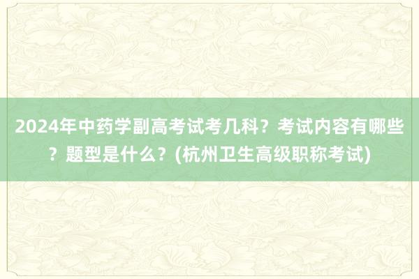 2024年中药学副高考试考几科？考试内容有哪些？题型是什么？(杭州卫生高级职称考试)
