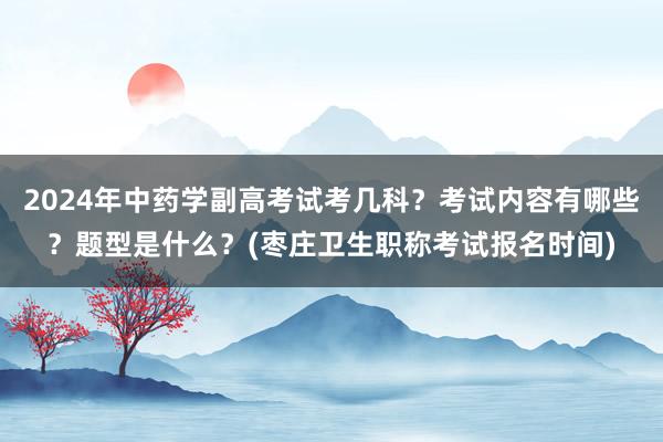 2024年中药学副高考试考几科？考试内容有哪些？题型是什么？(枣庄卫生职称考试报名时间)