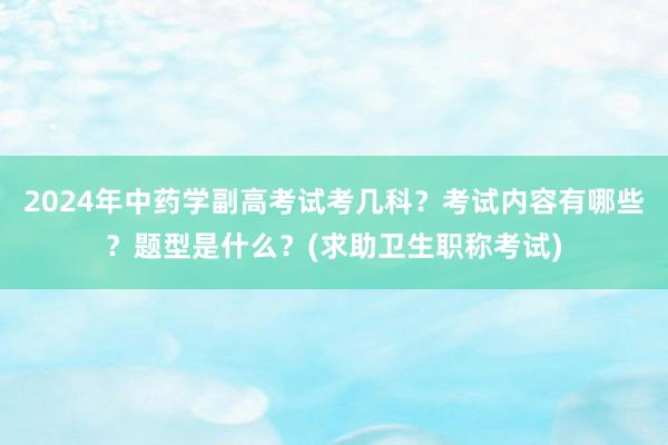 2024年中药学副高考试考几科？考试内容有哪些？题型是什么？(求助卫生职称考试)