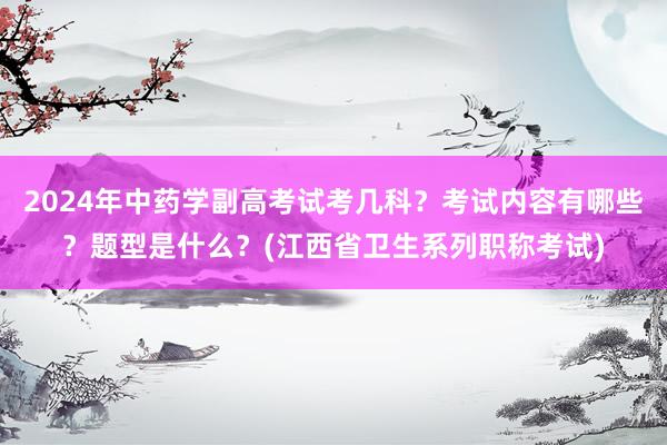 2024年中药学副高考试考几科？考试内容有哪些？题型是什么？(江西省卫生系列职称考试)
