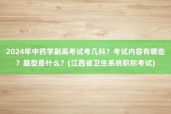 2024年中药学副高考试考几科？考试内容有哪些？题型是什么？(江西省卫生系统职称考试)