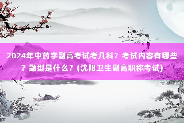 2024年中药学副高考试考几科？考试内容有哪些？题型是什么？(沈阳卫生副高职称考试)