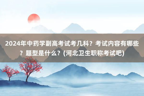 2024年中药学副高考试考几科？考试内容有哪些？题型是什么？(河北卫生职称考试吧)