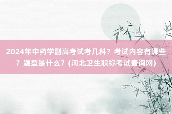 2024年中药学副高考试考几科？考试内容有哪些？题型是什么？(河北卫生职称考试查询网)