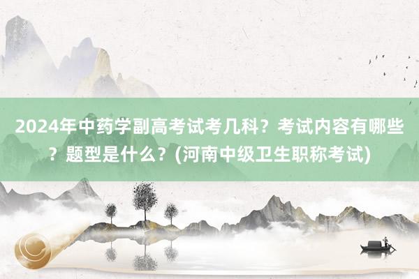 2024年中药学副高考试考几科？考试内容有哪些？题型是什么？(河南中级卫生职称考试)