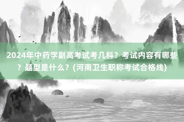 2024年中药学副高考试考几科？考试内容有哪些？题型是什么？(河南卫生职称考试合格线)