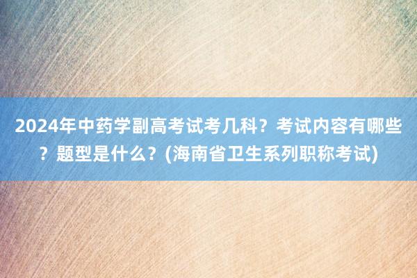 2024年中药学副高考试考几科？考试内容有哪些？题型是什么？(海南省卫生系列职称考试)